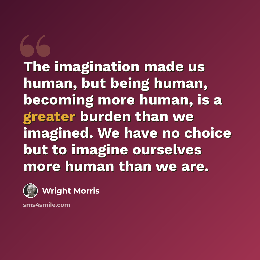 “The imagination made us human, but being human, becoming more human, is a greater burden than we imagined. We have no choice but to imagine ourselves more human than we are.” quote by Wright Morris