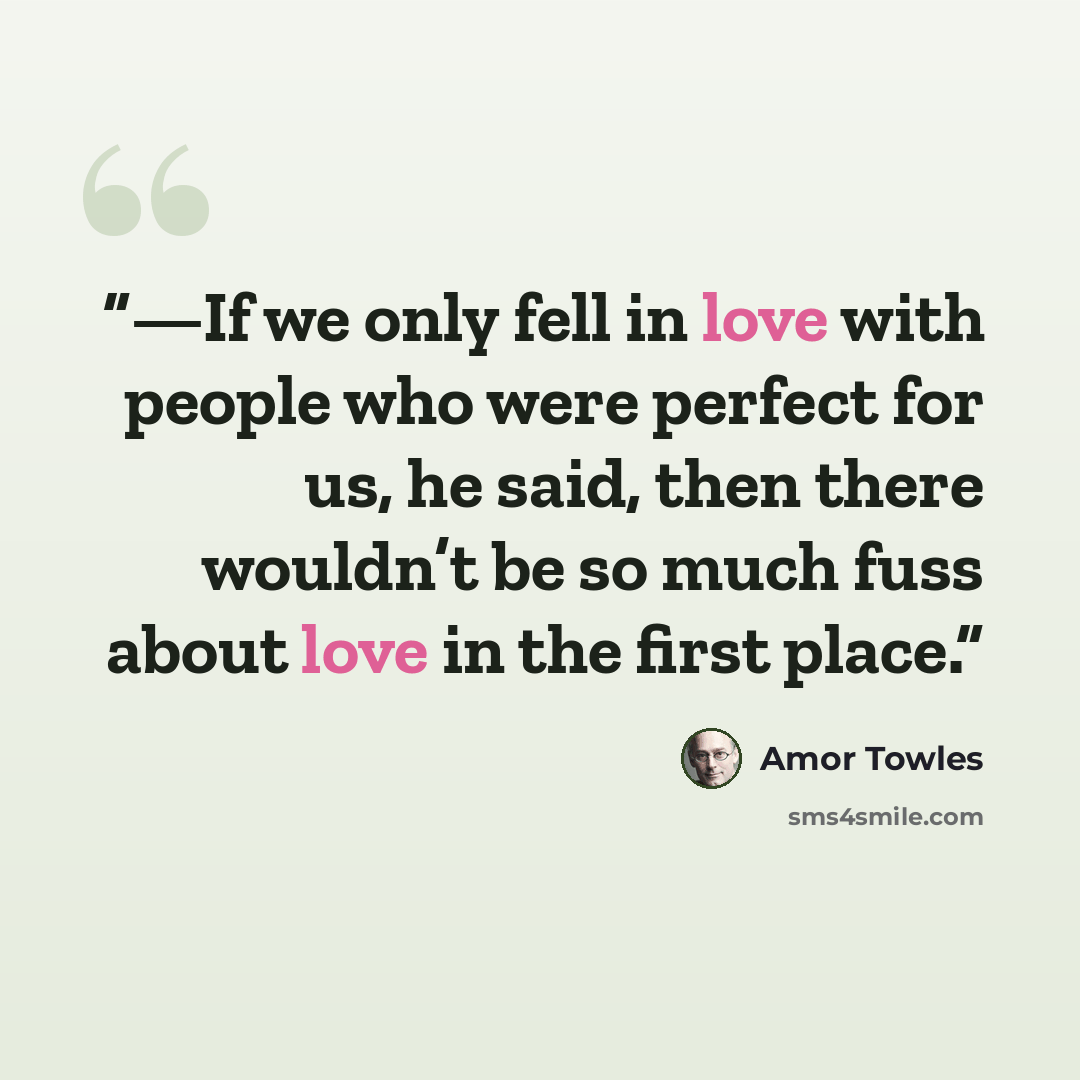 “—If we only fell in love with people who were perfect for us, he said, then there wouldn’t be so much fuss about love in the first place.” quote by Amor Towles
