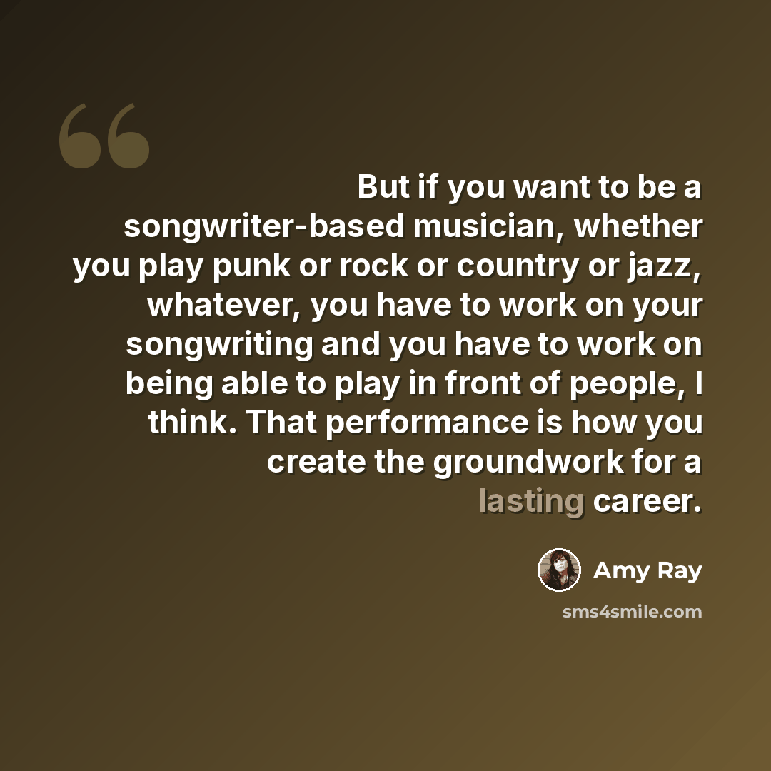 “But if you want to be a songwriter-based musician, whether you play punk or rock or country or jazz, whatever, you have to work on your songwriting and you have to work on being able to play in front of people, I think. That performance is how you create the groundwork for a lasting career.” quote by Amy Ray