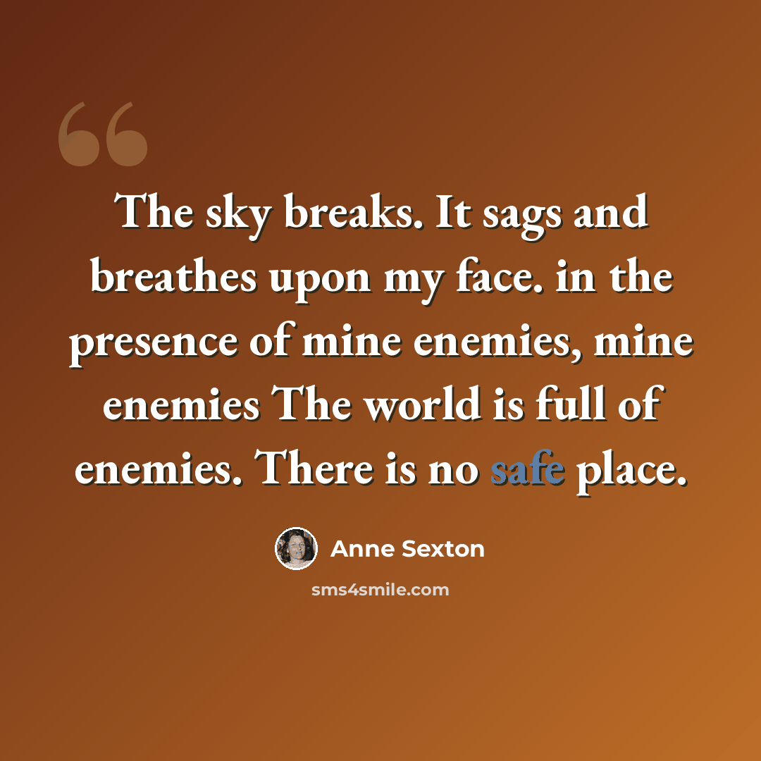 “The sky breaks. It sags and breathes upon my face. in the presence of mine enemies, mine enemies The world is full of enemies. There is no safe place.” quote by Anne Sexton