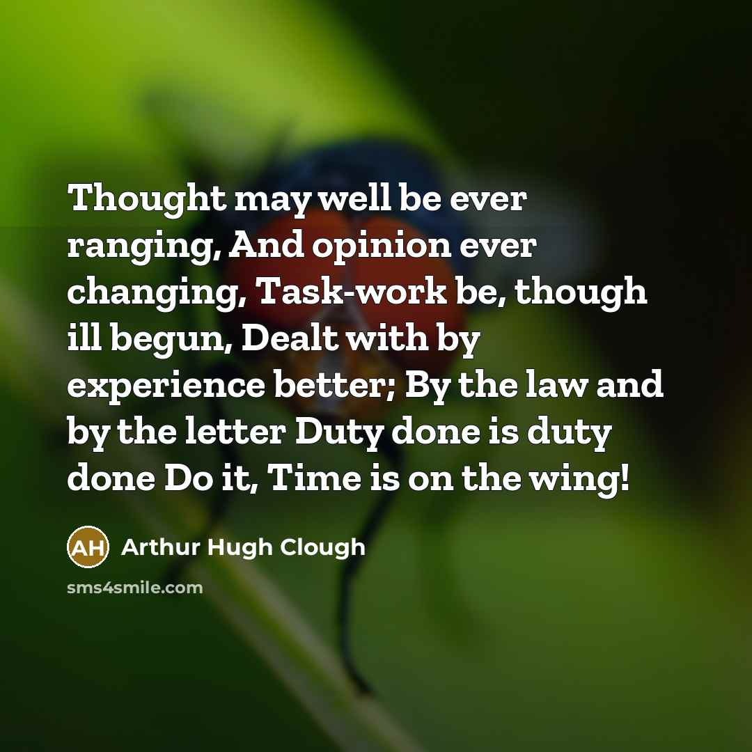 “Thought may well be ever ranging, And opinion ever changing, Task-work be, though ill begun, Dealt with by experience better; By the law and by the letter Duty done is duty done Do it, Time is on the wing!” quote by Arthur Hugh Clough