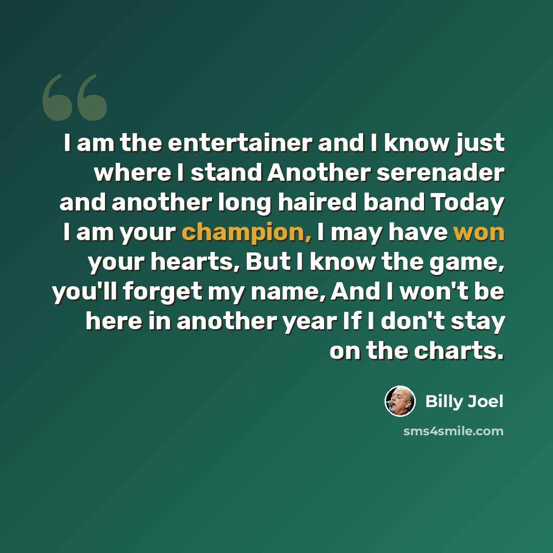 “I am the entertainer and I know just where I stand Another serenader and another long haired band Today I am your champion, I may have won your hearts, But I know the game, you'll forget my name, And I won't be here in another year If I don't stay on the charts.” quote by Billy Joel