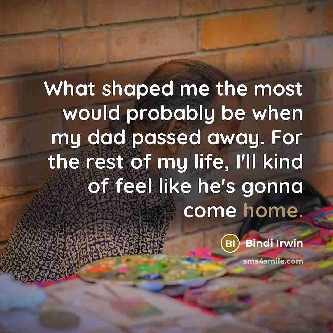 “What shaped me the most would probably be when my dad passed away. For the rest of my life, I'll kind of feel like he's gonna come home.” quote by Bindi Irwin