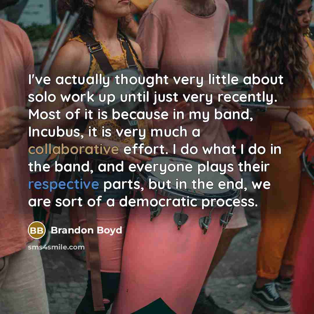 “I've actually thought very little about solo work up until just very recently. Most of it is because in my band, Incubus, it is very much a collaborative effort. I do what I do in the band, and everyone plays their respective parts, but in the end, we are sort of a democratic process.” quote by Brandon Boyd