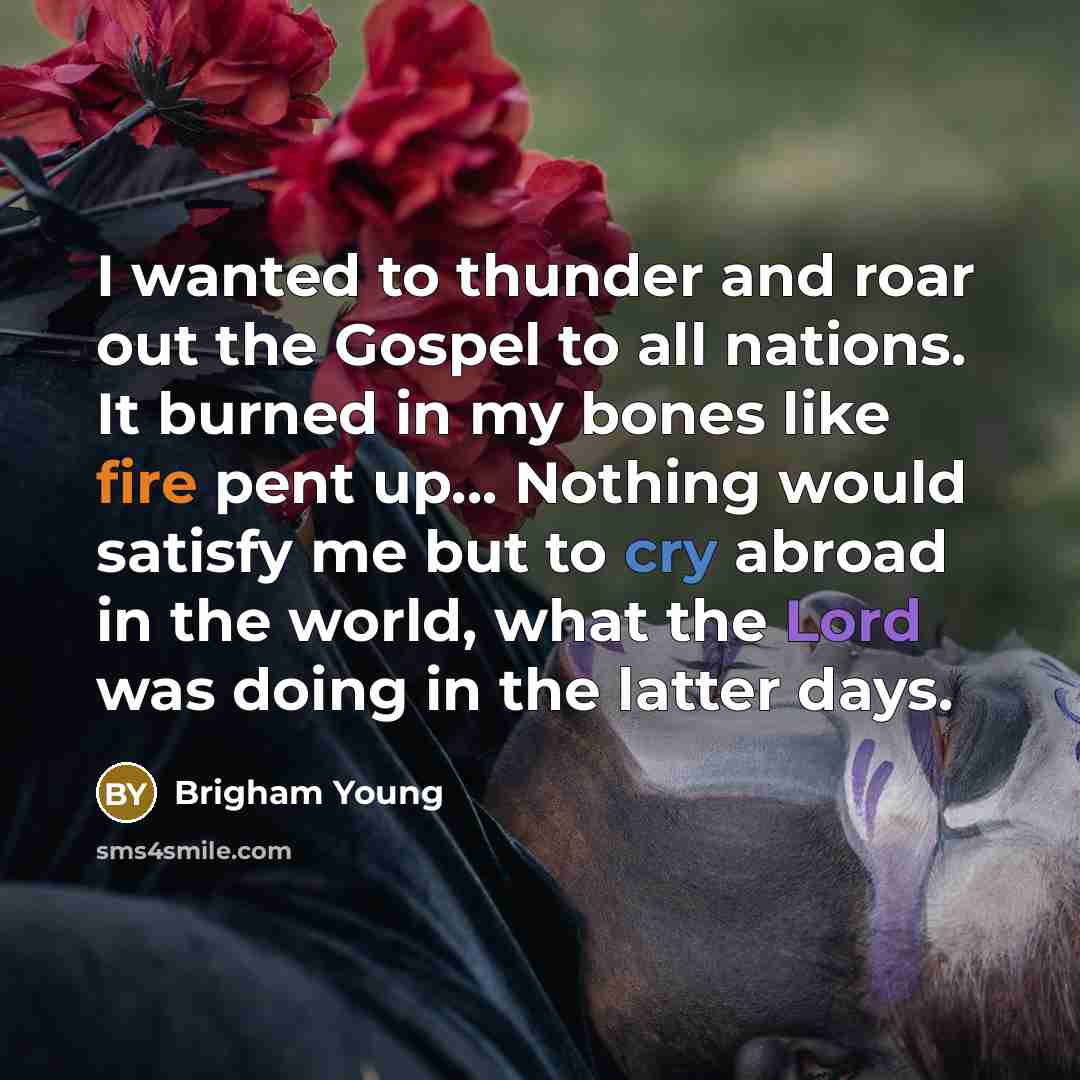 “I wanted to thunder and roar out the Gospel to all nations. It burned in my bones like fire pent up... Nothing would satisfy me but to cry abroad in the world, what the Lord was doing in the latter days.” quote by Brigham Young