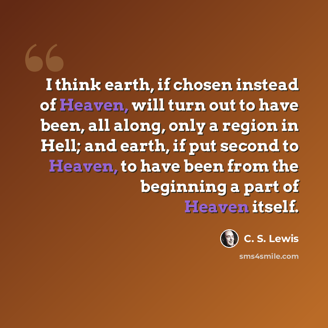 “I think earth, if chosen instead of Heaven, will turn out to have been, all along, only a region in Hell; and earth, if put second to Heaven, to have been from the beginning a part of Heaven itself.” quote by C. S. Lewis