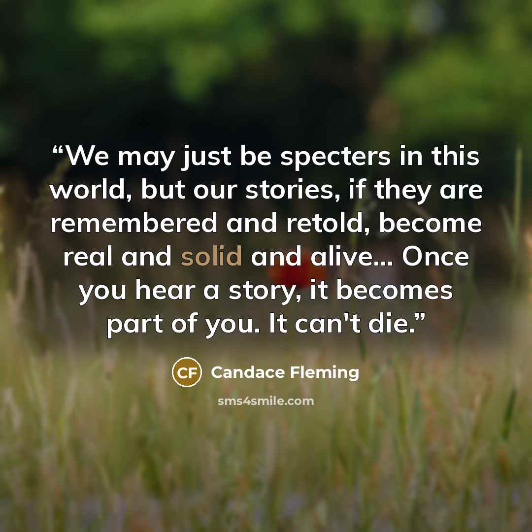 “We may just be specters in this world, but our stories, if they are remembered and retold, become real and solid and alive... Once you hear a story, it becomes part of you. It can't die.” quote by Candace Fleming