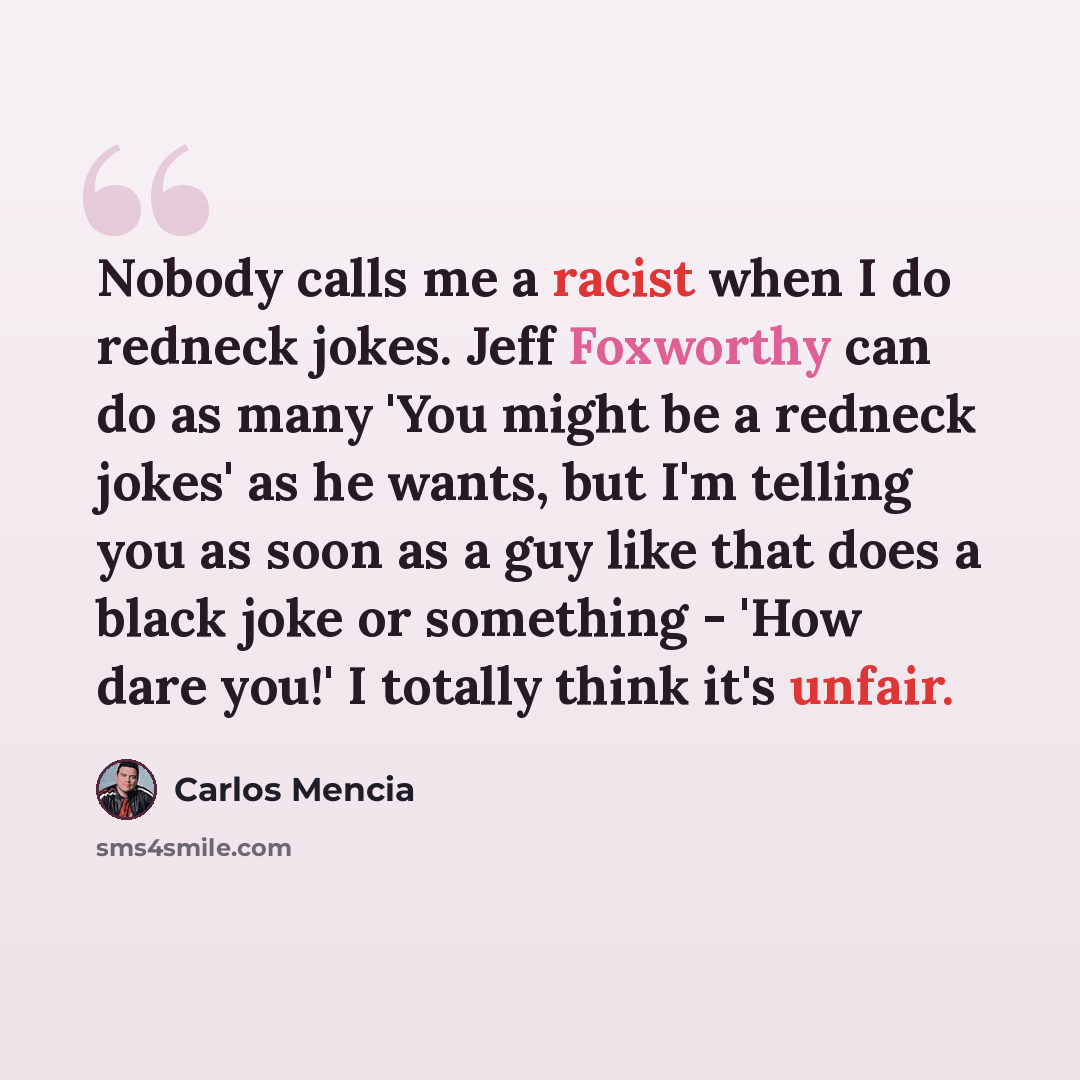 “Nobody calls me a racist when I do redneck jokes. Jeff Foxworthy can do as many 'You might be a redneck jokes' as he wants, but I'm telling you as soon as a guy like that does a black joke or something - 'How dare you!' I totally think it's unfair.” quote by Carlos Mencia