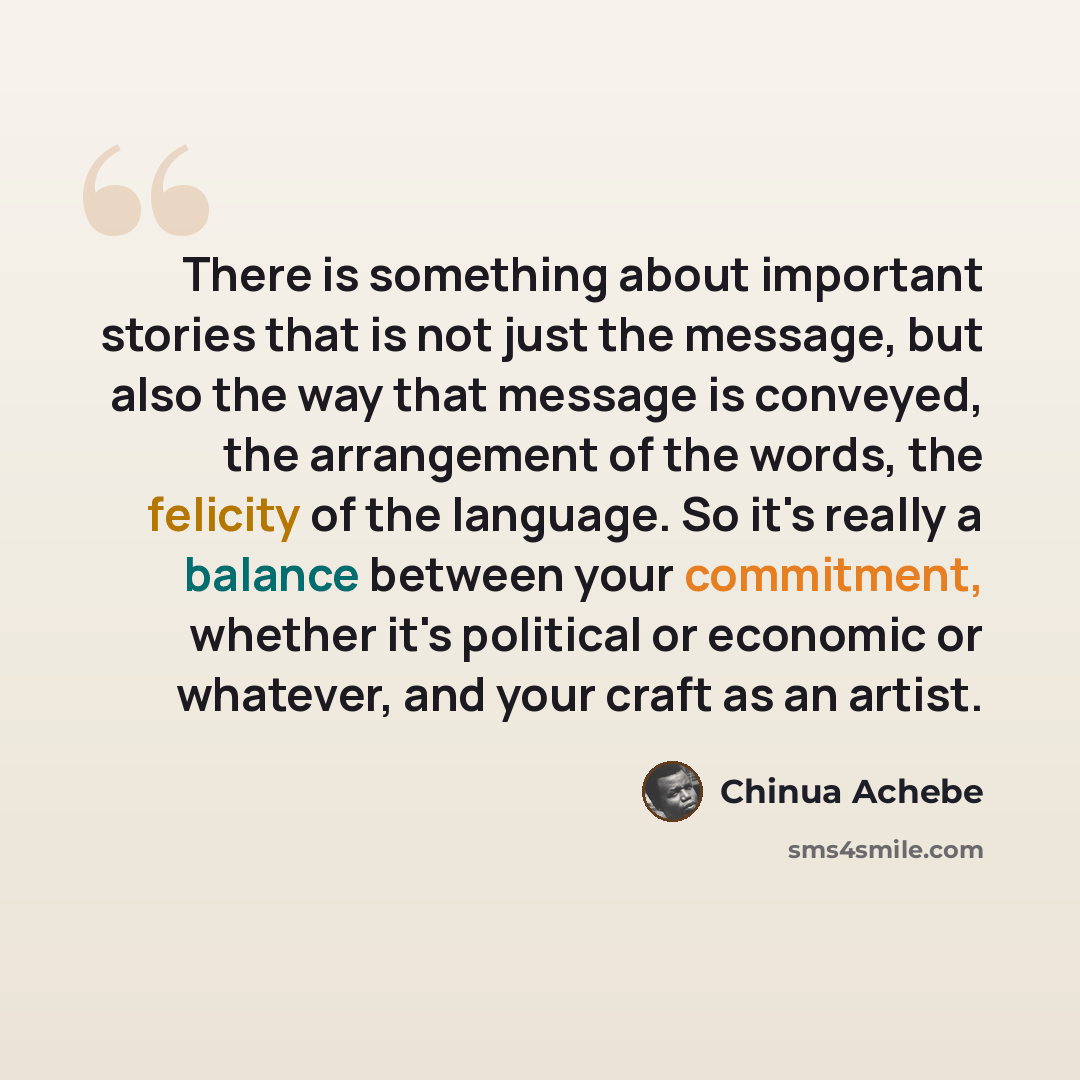“There is something about important stories that is not just the message, but also the way that message is conveyed, the arrangement of the words, the felicity of the language. So it's really a balance between your commitment, whether it's political or economic or whatever, and your craft as an…” quote by Chinua Achebe