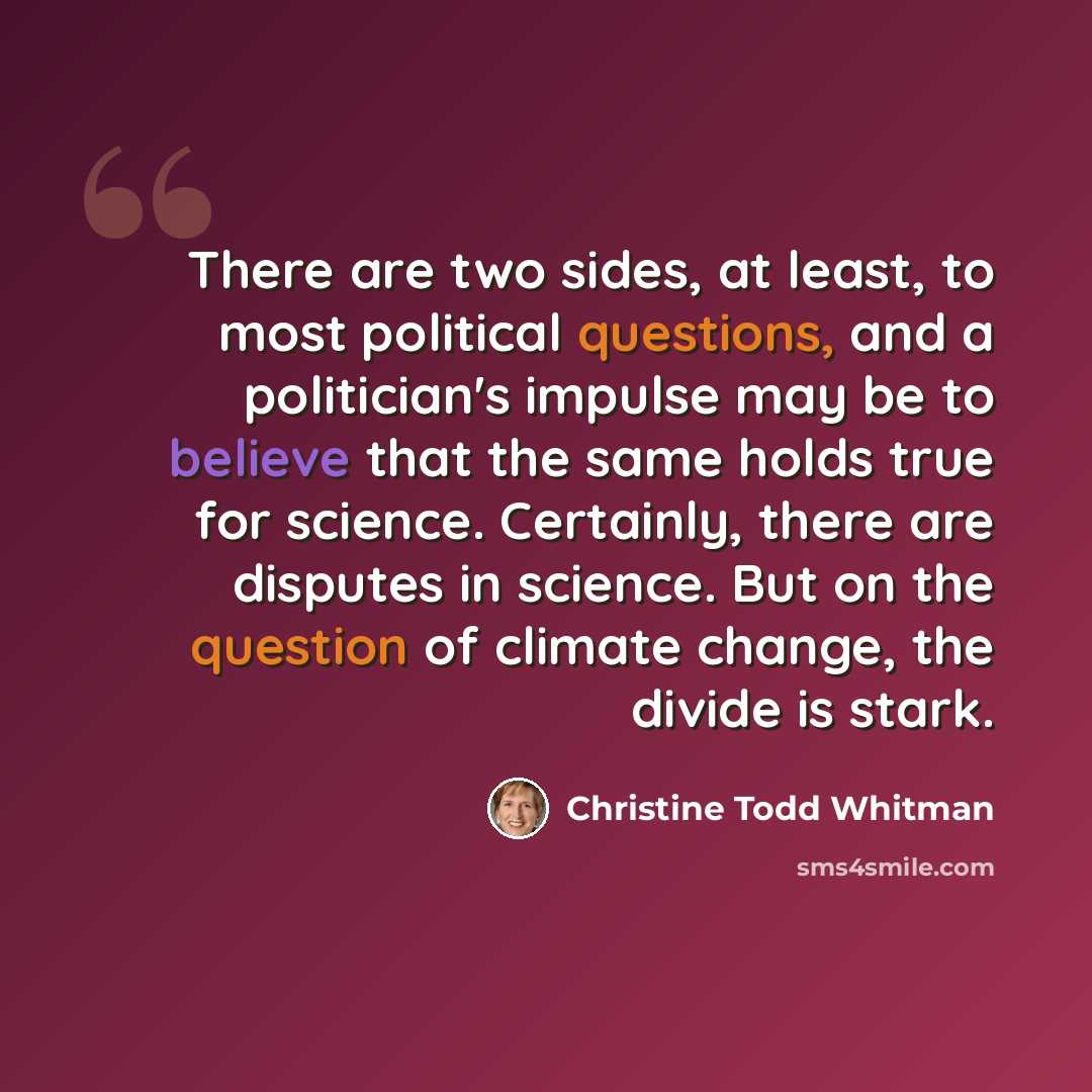 “There are two sides, at least, to most political questions, and a politician's impulse may be to believe that the same holds true for science. Certainly, there are disputes in science. But on the question of climate change, the divide is stark.” quote by Christine Todd Whitman