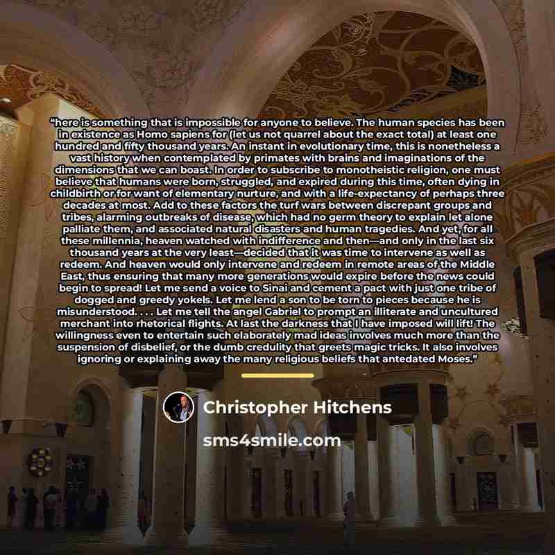 “here is something that is impossible for anyone to believe. The human species has been in existence as Homo sapiens for (let us not quarrel about the exact total) at least one hundred and fifty thousand years. An instant in evolutionary time, this is nonetheless a vast history when contemplated by…” quote by Christopher Hitchens