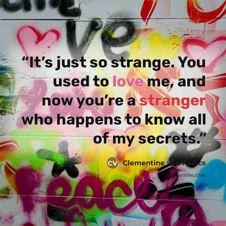 “It’s just so strange. You used to love me, and now you’re a stranger who happens to know all of my secrets.” quote by Clementine von Radics