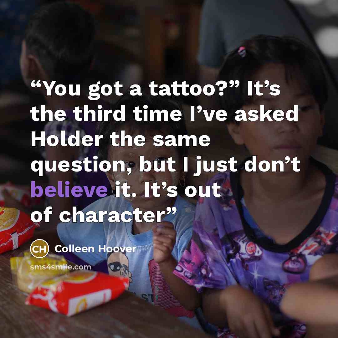 “You got a tattoo?” It’s the third time I’ve asked Holder the same question, but I just don’t believe it. It’s out of character” quote by Colleen Hoover