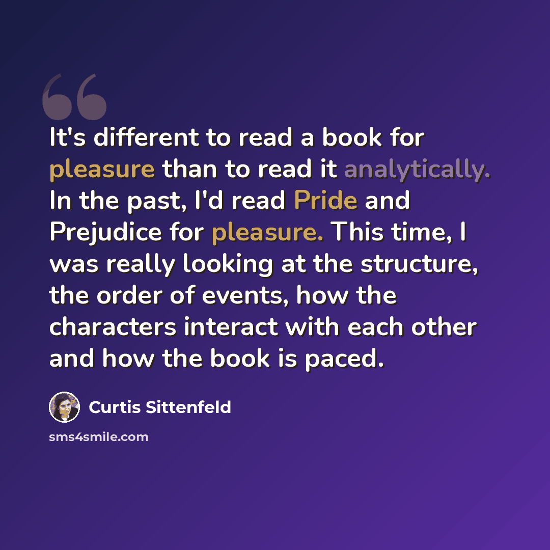 “It's different to read a book for pleasure than to read it analytically. In the past, I'd read Pride and Prejudice for pleasure. This time, I was really looking at the structure, the order of events, how the characters interact with each other and how the book is paced.” quote by Curtis Sittenfeld