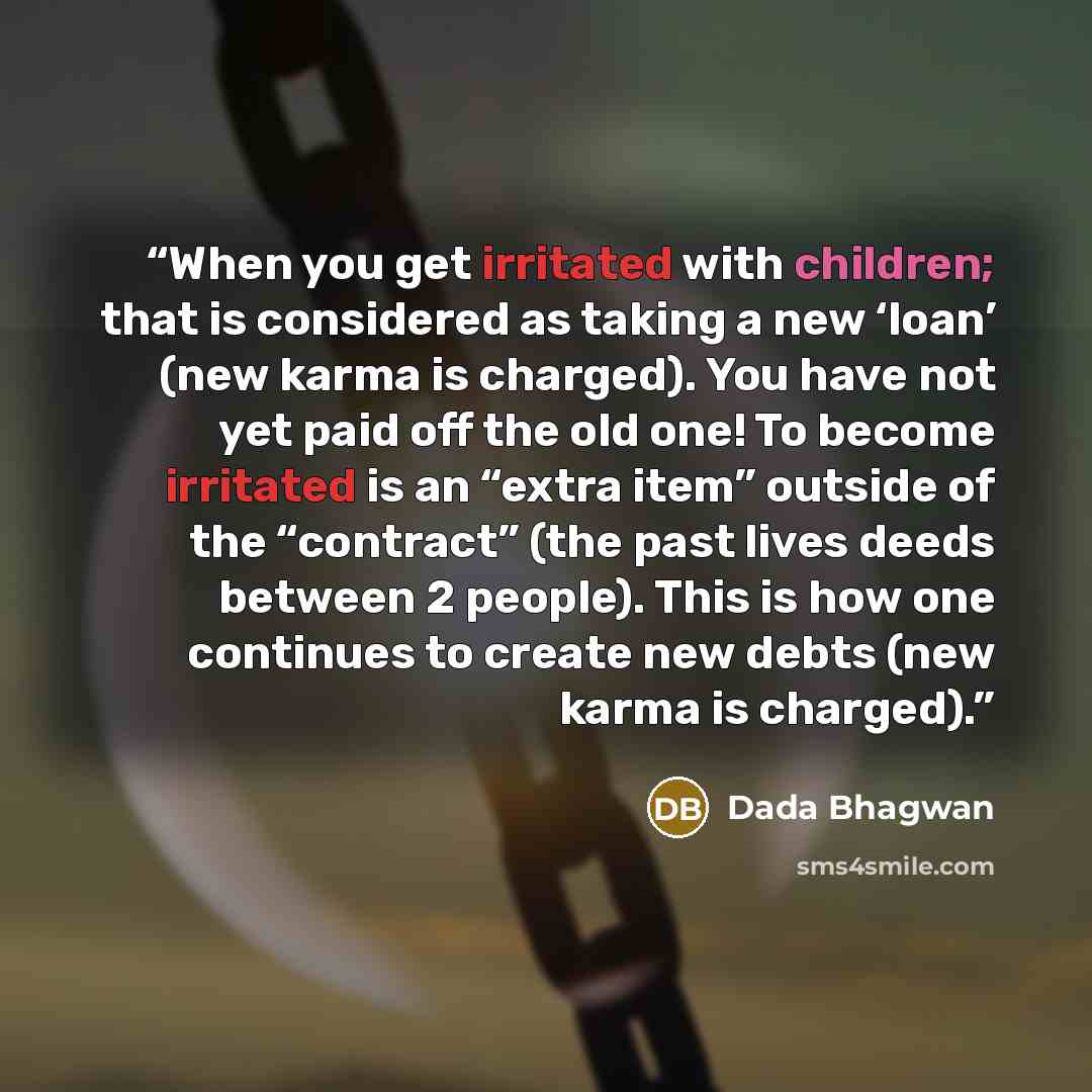 “When you get irritated with children; that is considered as taking a new ‘loan’ (new karma is charged). You have not yet paid off the old one! To become irritated is an “extra item” outside of the “contract” (the past lives deeds between 2 people). This is how one continues to create new debts…” quote by Dada Bhagwan