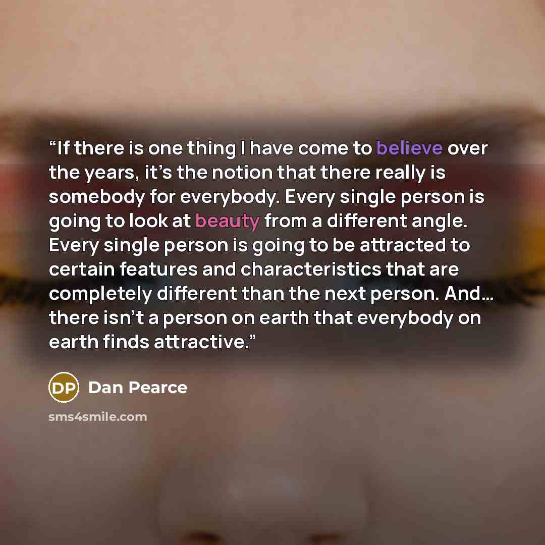 “If there is one thing I have come to believe over the years, it’s the notion that there really is somebody for everybody. Every single person is going to look at beauty from a different angle. Every single person is going to be attracted to certain features and characteristics that are completely…” quote by Dan Pearce