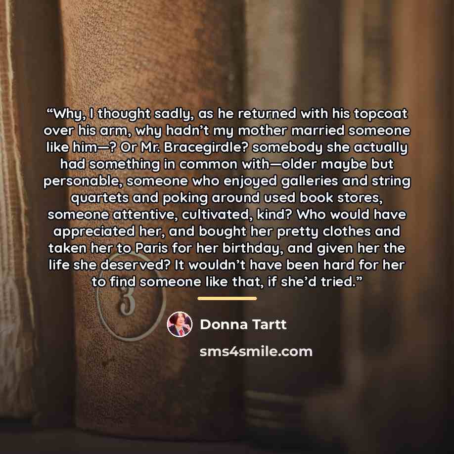 “Why, I thought sadly, as he returned with his topcoat over his arm, why hadn’t my mother married someone like him—? Or Mr. Bracegirdle? somebody she actually had something in common with—older maybe but personable, someone who enjoyed galleries and string quartets and poking around used book…” quote by Donna Tartt