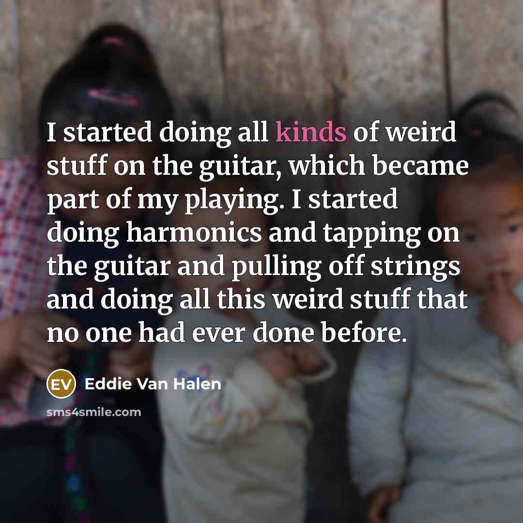 “I started doing all kinds of weird stuff on the guitar, which became part of my playing. I started doing harmonics and tapping on the guitar and pulling off strings and doing all this weird stuff that no one had ever done before.” quote by Eddie Van Halen