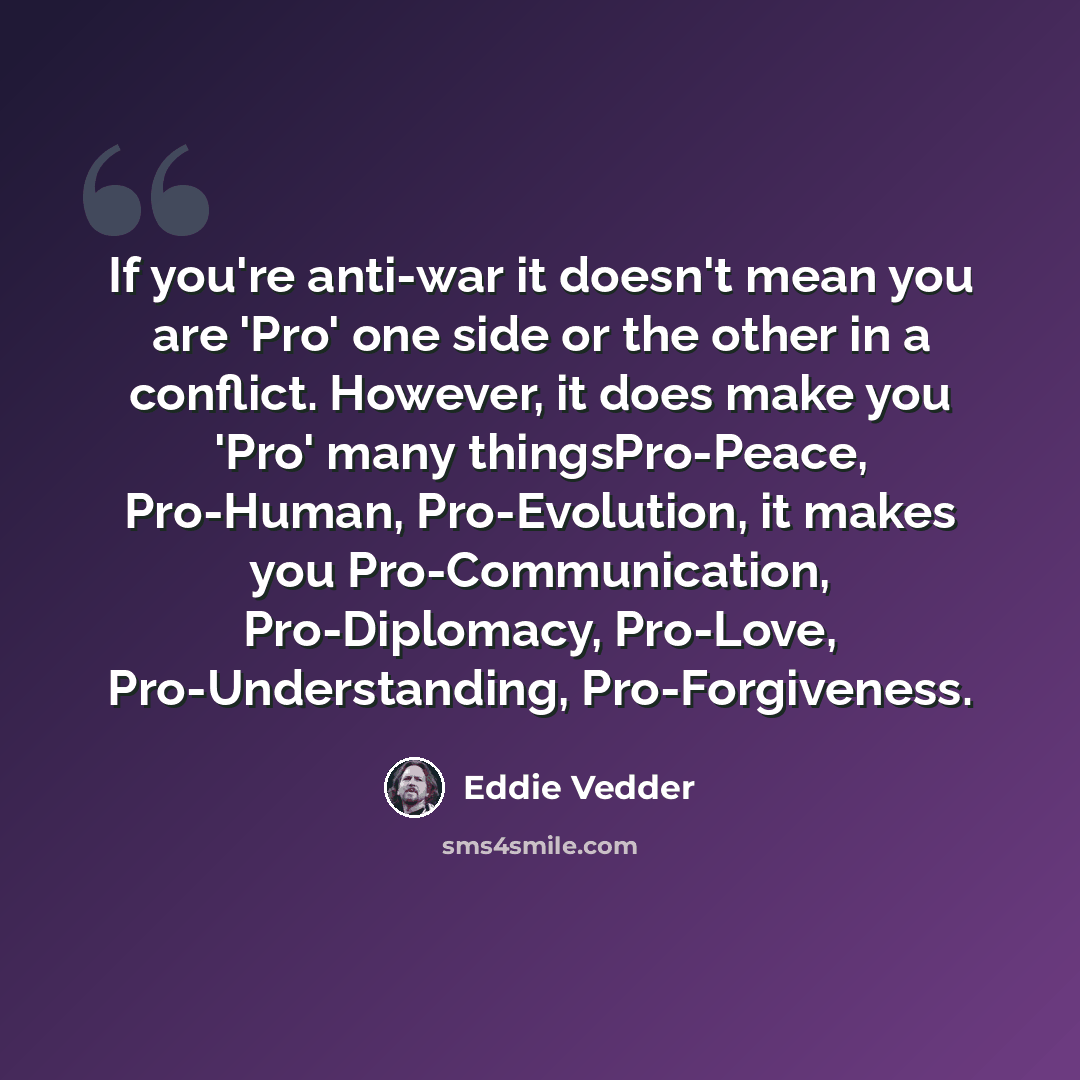 “If you're anti-war it doesn't mean you are 'Pro' one side or the other in a conflict. However, it does make you 'Pro' many thingsPro-Peace, Pro-Human, Pro-Evolution, it makes you Pro-Communication, Pro-Diplomacy, Pro-Love, Pro-Understanding, Pro-Forgiveness.” quote by Eddie Vedder