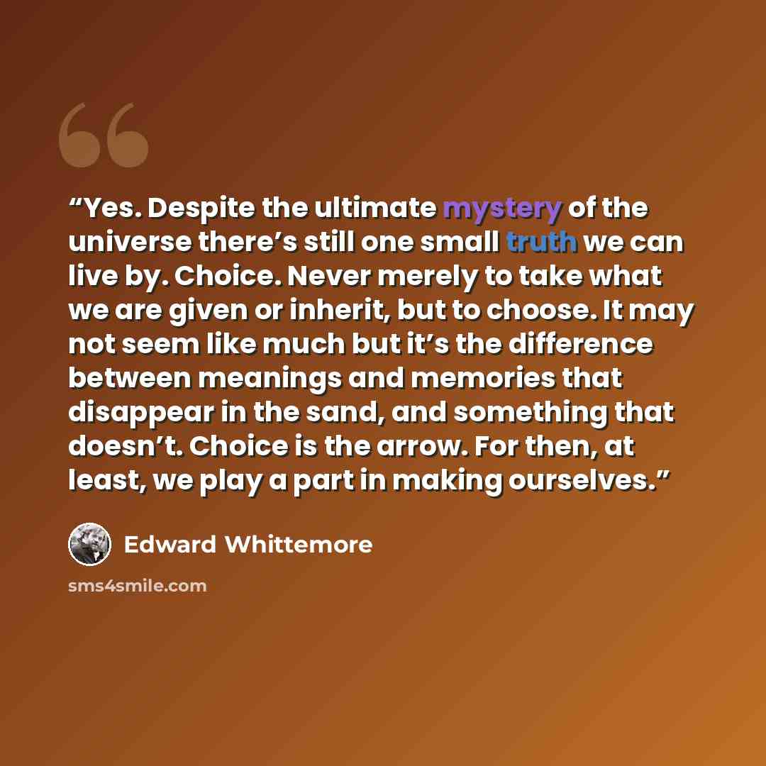 “Yes. Despite the ultimate mystery of the universe there’s still one small truth we can live by. Choice. Never merely to take what we are given or inherit, but to choose. It may not seem like much but it’s the difference between meanings and memories that disappear in the sand, and something that…” quote by Edward Whittemore