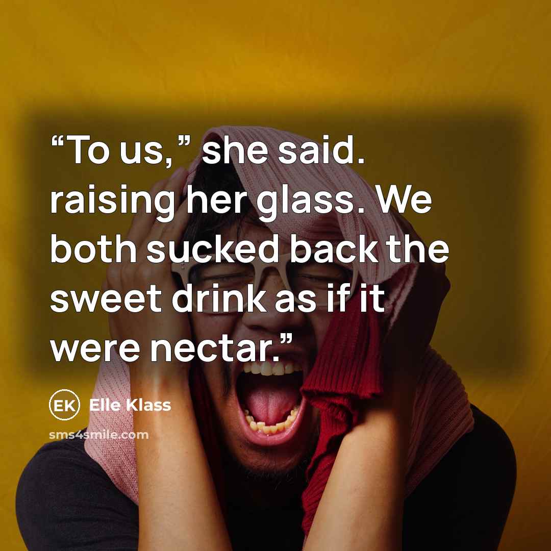 “To us,” she said. raising her glass. We both sucked back the sweet drink as if it were nectar.” quote by Elle Klass