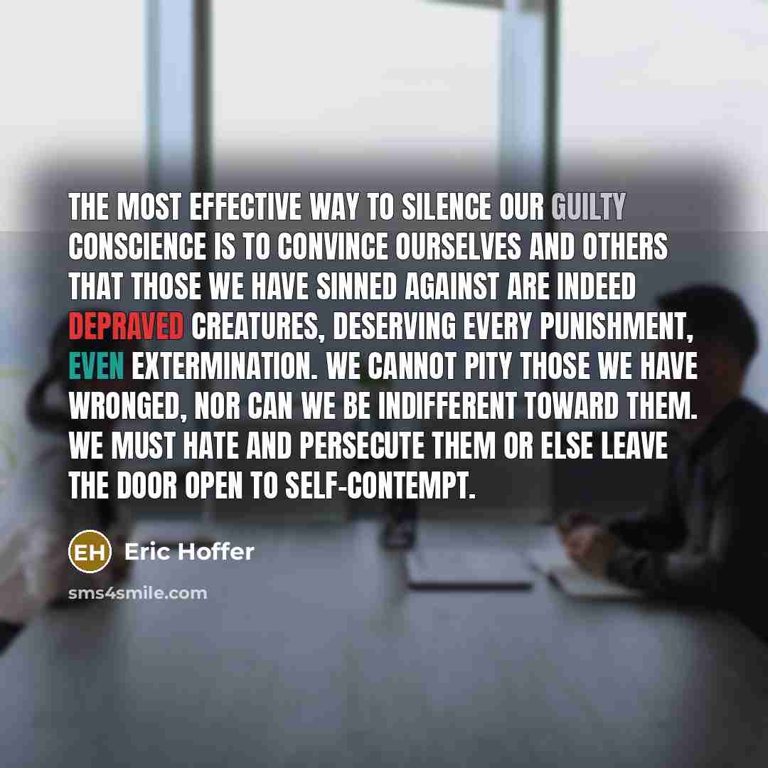 “The most effective way to silence our guilty conscience is to convince ourselves and others that those we have sinned against are indeed depraved creatures, deserving every punishment, even extermination. We cannot pity those we have wronged, nor can we be indifferent toward them. We must hate and…” quote by Eric Hoffer