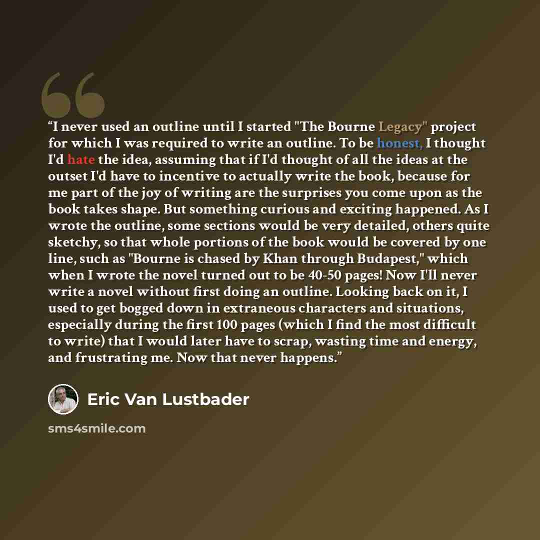 “I never used an outline until I started "The Bourne Legacy" project for which I was required to write an outline. To be honest, I thought I'd hate the idea, assuming that if I'd thought of all the ideas at the outset I'd have to incentive to actually write the book, because for me part of the joy…” quote by Eric Van Lustbader