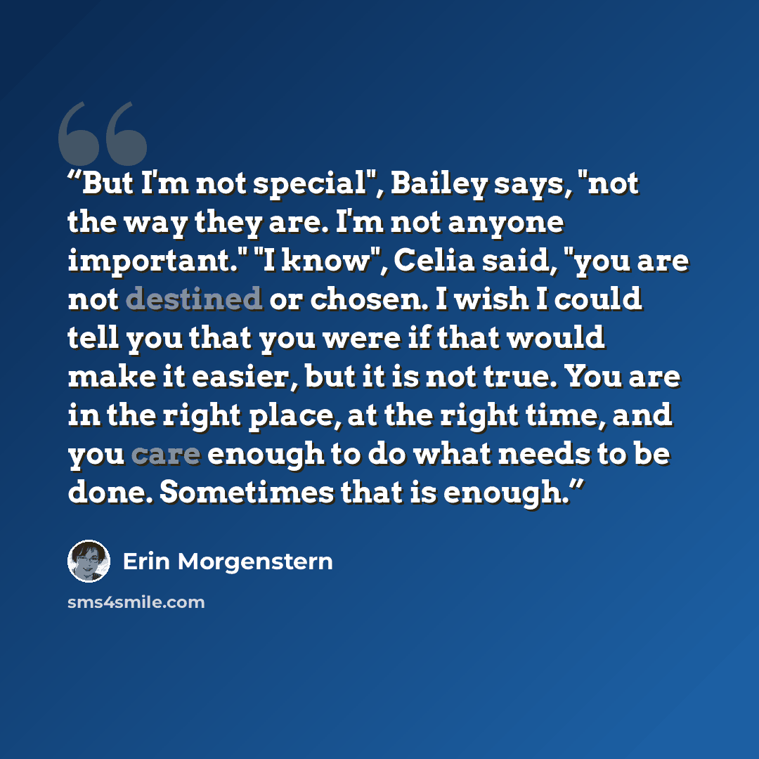 “But I'm not special", Bailey says, "not the way they are. I'm not anyone important." "I know", Celia said, "you are not destined or chosen. I wish I could tell you that you were if that would make it easier, but it is not true. You are in the right place, at the right time, and you care enough to…” quote by Erin Morgenstern
