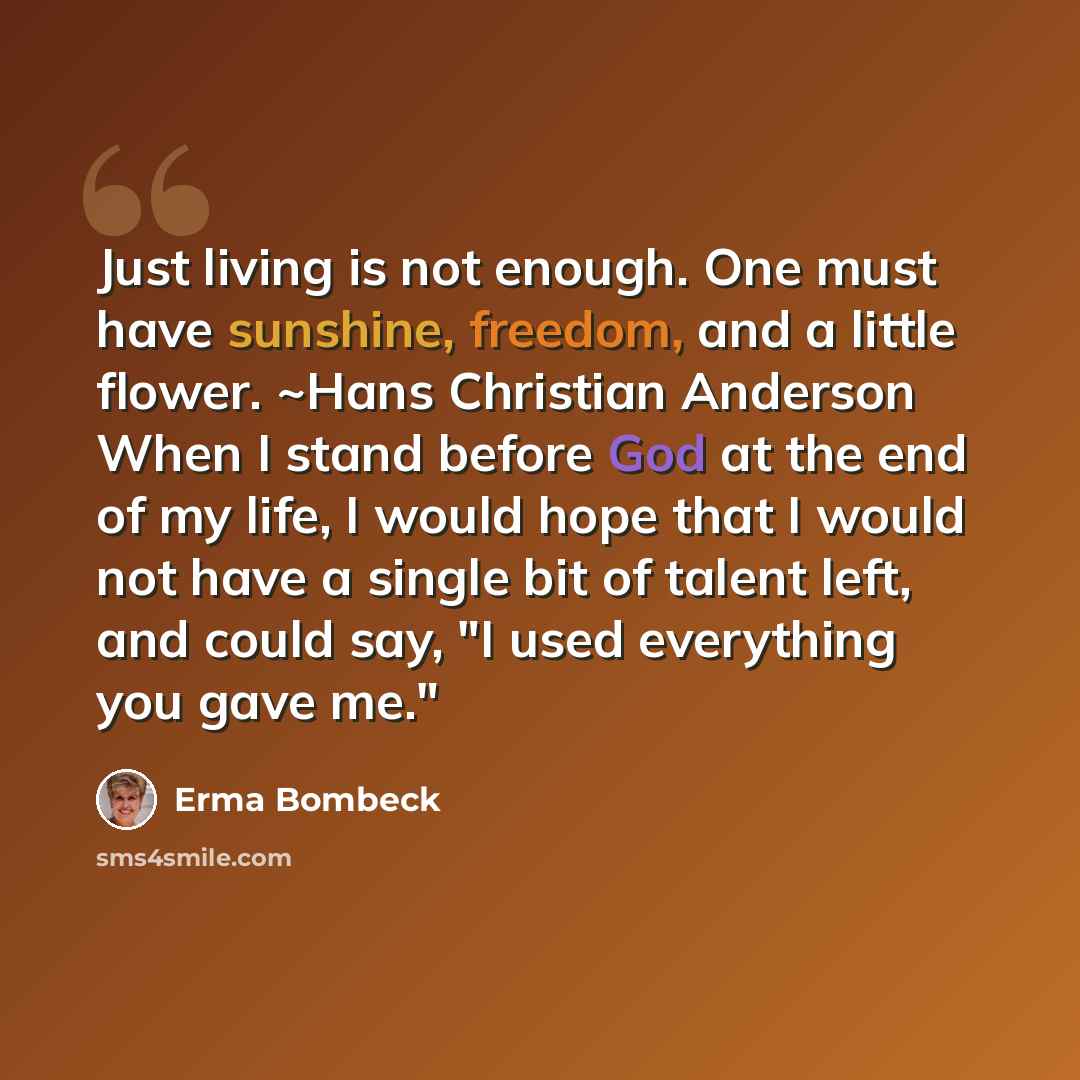 “Just living is not enough. One must have sunshine, freedom, and a little flower. ~Hans Christian Anderson When I stand before God at the end of my life, I would hope that I would not have a single bit of talent left, and could say, "I used everything you gave me."” quote by Erma Bombeck