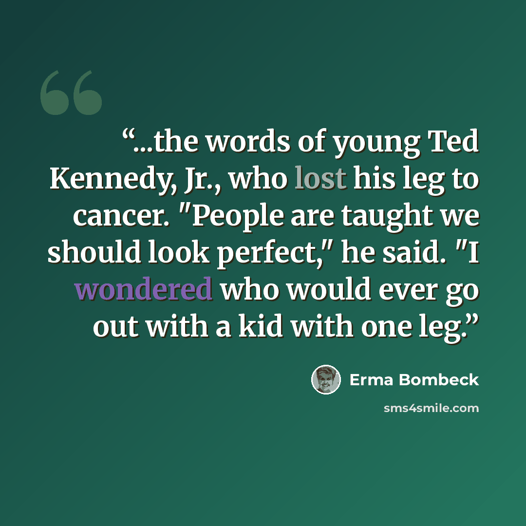 “...the words of young Ted Kennedy, Jr., who lost his leg to cancer. "People are taught we should look perfect," he said. "I wondered who would ever go out with a kid with one leg.” quote by Erma Bombeck