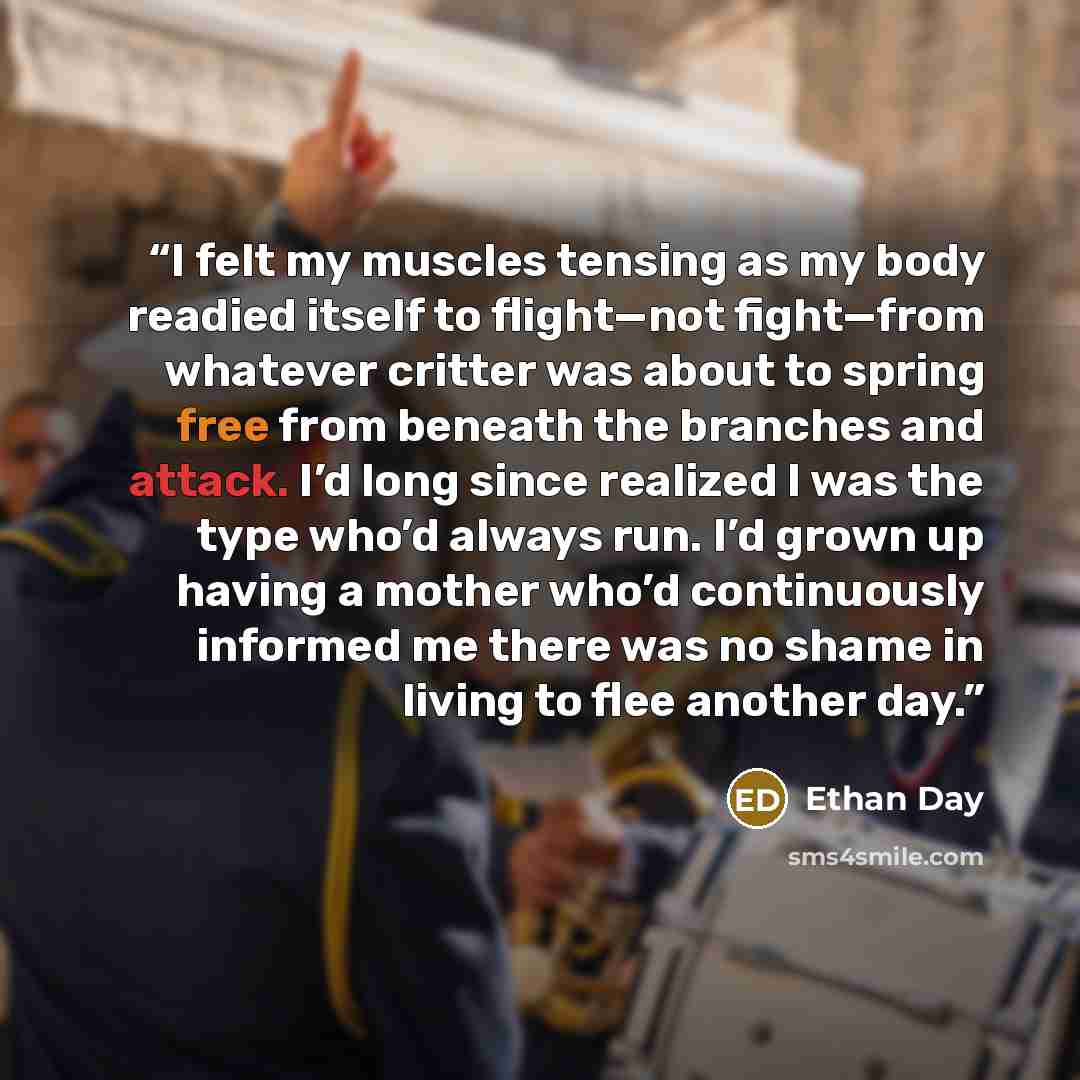 “I felt my muscles tensing as my body readied itself to flight—not fight—from whatever critter was about to spring free from beneath the branches and attack. I’d long since realized I was the type who’d always run. I’d grown up having a mother who’d continuously informed me there was no shame in…” quote by Ethan Day