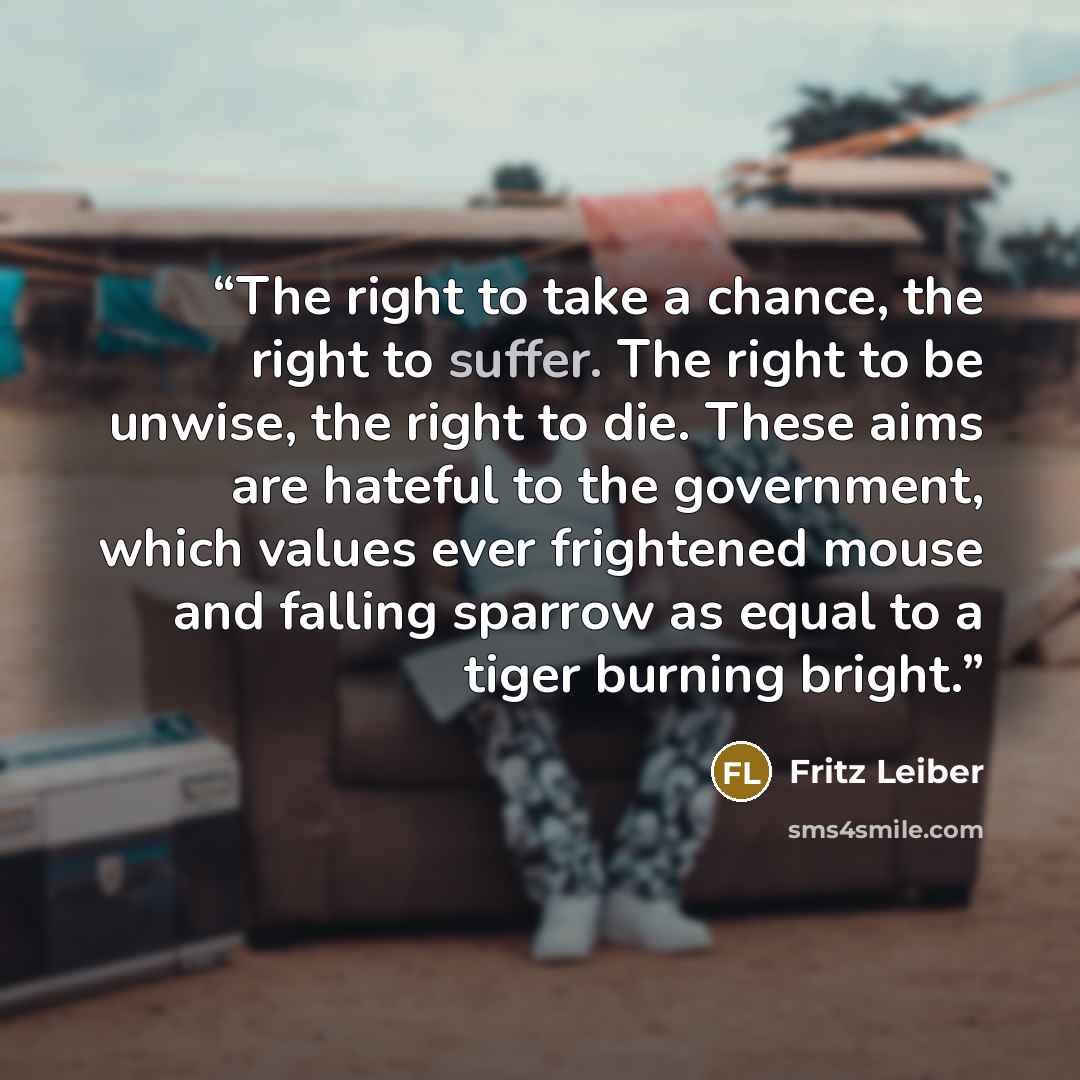 “The right to take a chance, the right to suffer. The right to be unwise, the right to die. These aims are hateful to the government, which values ever frightened mouse and falling sparrow as equal to a tiger burning bright.” quote by Fritz Leiber