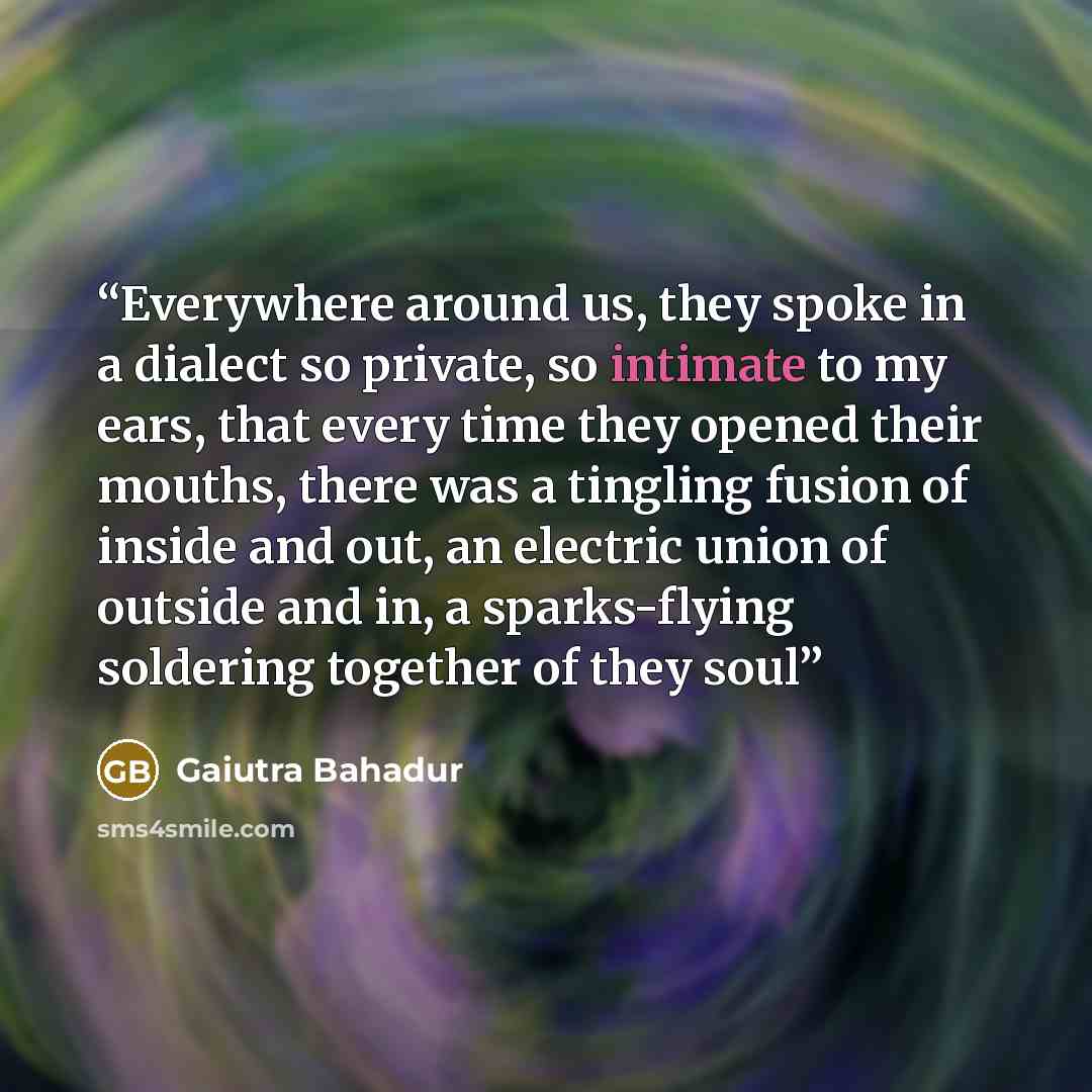 “Everywhere around us, they spoke in a dialect so private, so intimate to my ears, that every time they opened their mouths, there was a tingling fusion of inside and out, an electric union of outside and in, a sparks-flying soldering together of they soul” quote by Gaiutra Bahadur