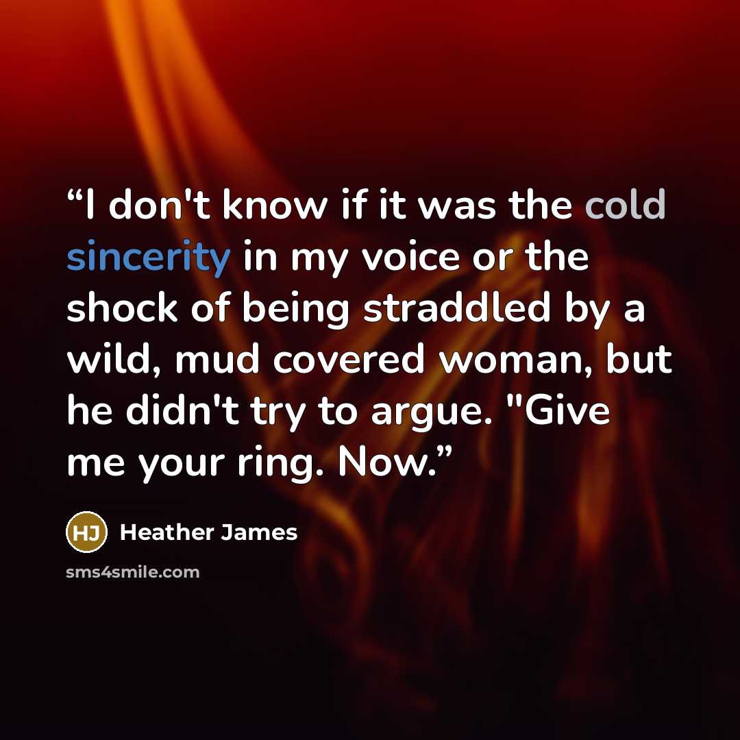 “I don't know if it was the cold sincerity in my voice or the shock of being straddled by a wild, mud covered woman, but he didn't try to argue. "Give me your ring. Now.” quote by Heather James
