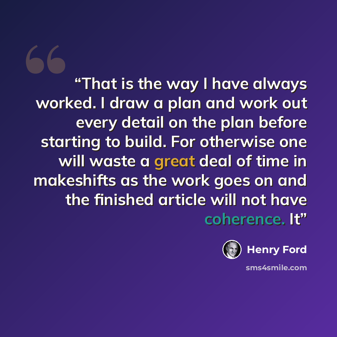 “That is the way I have always worked. I draw a plan and work out every detail on the plan before starting to build. For otherwise one will waste a great deal of time in makeshifts as the work goes on and the finished article will not have coherence. It” quote by Henry Ford
