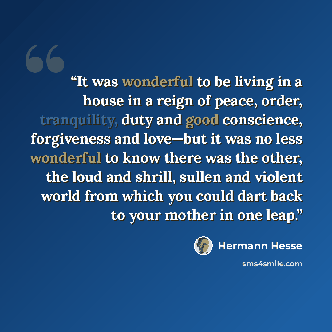 “It was wonderful to be living in a house in a reign of peace, order, tranquility, duty and good conscience, forgiveness and love—but it was no less wonderful to know there was the other, the loud and shrill, sullen and violent world from which you could dart back to your mother in one leap.” quote by Hermann Hesse