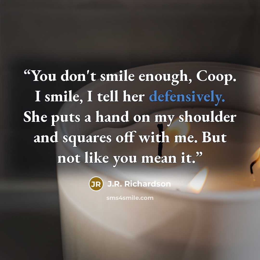 “You don't smile enough, Coop. I smile, I tell her defensively. She puts a hand on my shoulder and squares off with me. But not like you mean it.” quote by J.R. Richardson