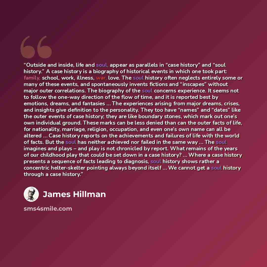 “Outside and inside, life and soul, appear as parallels in “case history” and “soul history.” A case history is a biography of historical events in which one took part: family, school, work, illness, war, love. The soul history often neglects entirely some or many of these events, and spontaneously…” quote by James Hillman