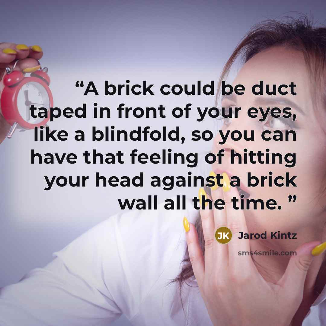 “A brick could be duct taped in front of your eyes, like a blindfold, so you can have that feeling of hitting your head against a brick wall all the time.” quote by Jarod Kintz