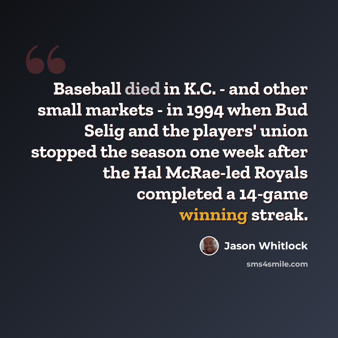 “Baseball died in K.C. - and other small markets - in 1994 when Bud Selig and the players' union stopped the season one week after the Hal McRae-led Royals completed a 14-game winning streak.” quote by Jason Whitlock