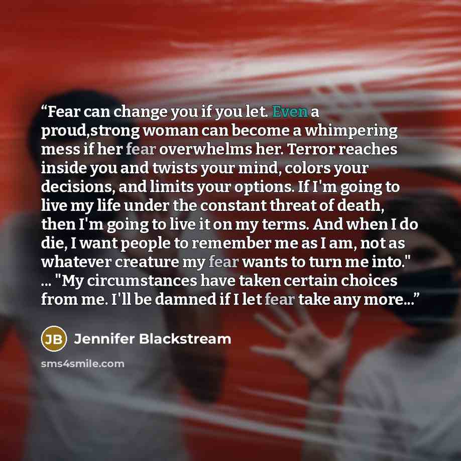 “Fear can change you if you let. Even a proud,strong woman can become a whimpering mess if her fear overwhelms her. Terror reaches inside you and twists your mind, colors your decisions, and limits your options. If I'm going to live my life under the constant threat of death, then I'm going to live…” quote by Jennifer Blackstream