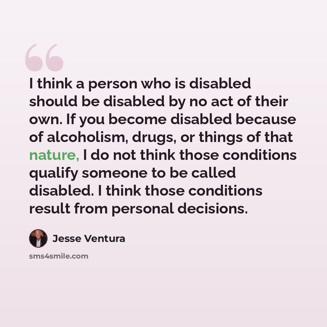 “I think a person who is disabled should be disabled by no act of their own. If you become disabled because of alcoholism, drugs, or things of that nature, I do not think those conditions qualify someone to be called disabled. I think those conditions result from personal decisions.” quote by Jesse Ventura