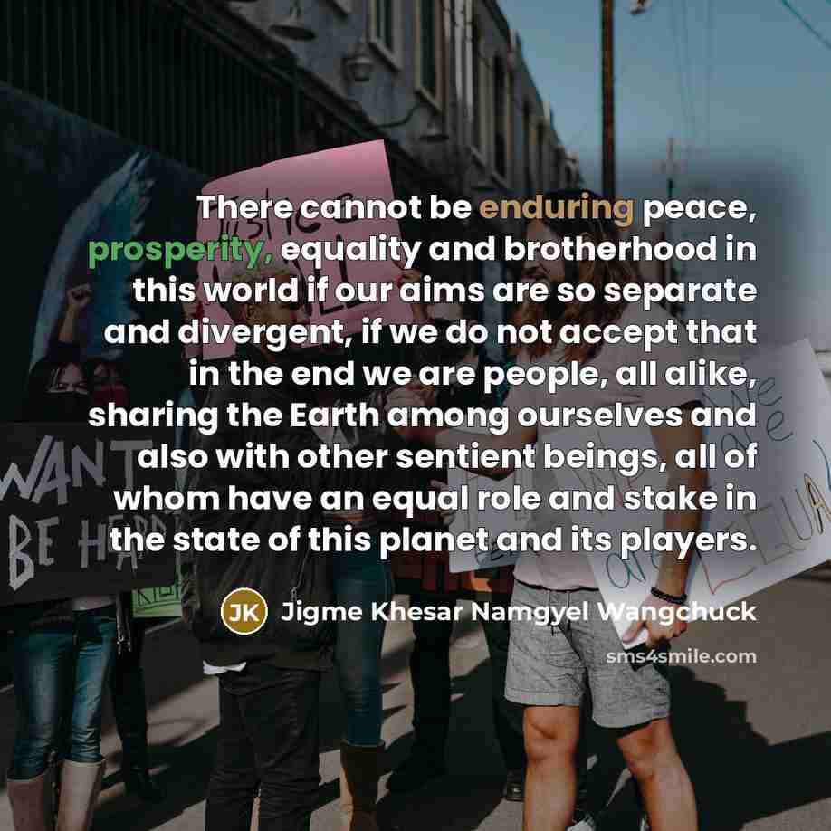 “There cannot be enduring peace, prosperity, equality and brotherhood in this world if our aims are so separate and divergent, if we do not accept that in the end we are people, all alike, sharing the Earth among ourselves and also with other sentient beings, all of whom have an equal role and…” quote by Jigme Khesar Namgyel Wangchuck