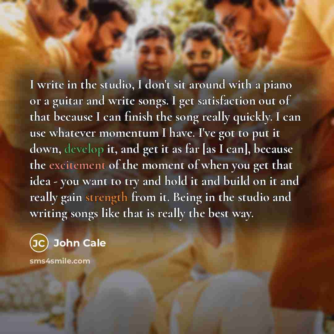 “I write in the studio, I don't sit around with a piano or a guitar and write songs. I get satisfaction out of that because I can finish the song really quickly. I can use whatever momentum I have. I've got to put it down, develop it, and get it as far [as I can], because the excitement of the…” quote by John Cale