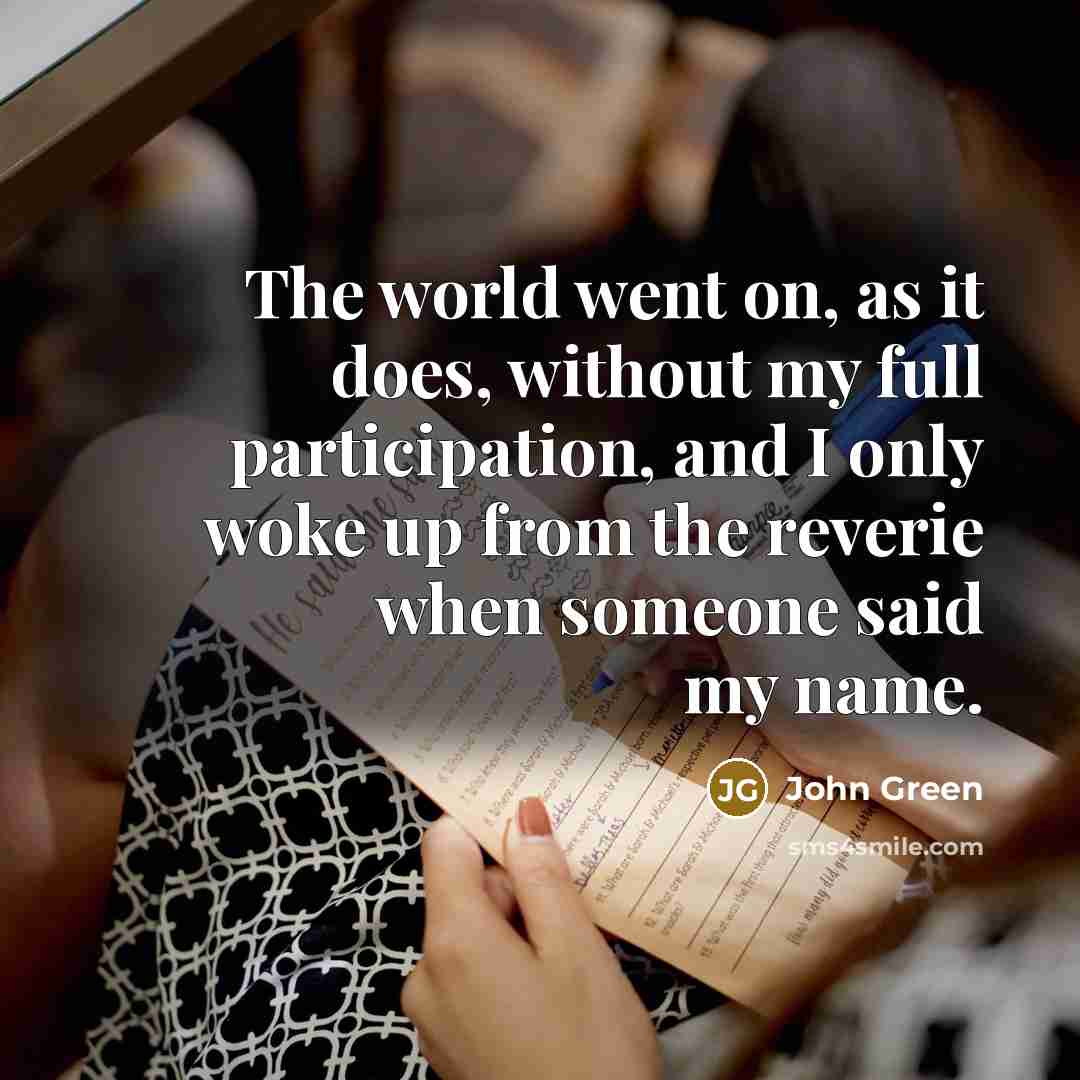 “The world went on, as it does, without my full participation, and I only woke up from the reverie when someone said my name.” quote by John Green
