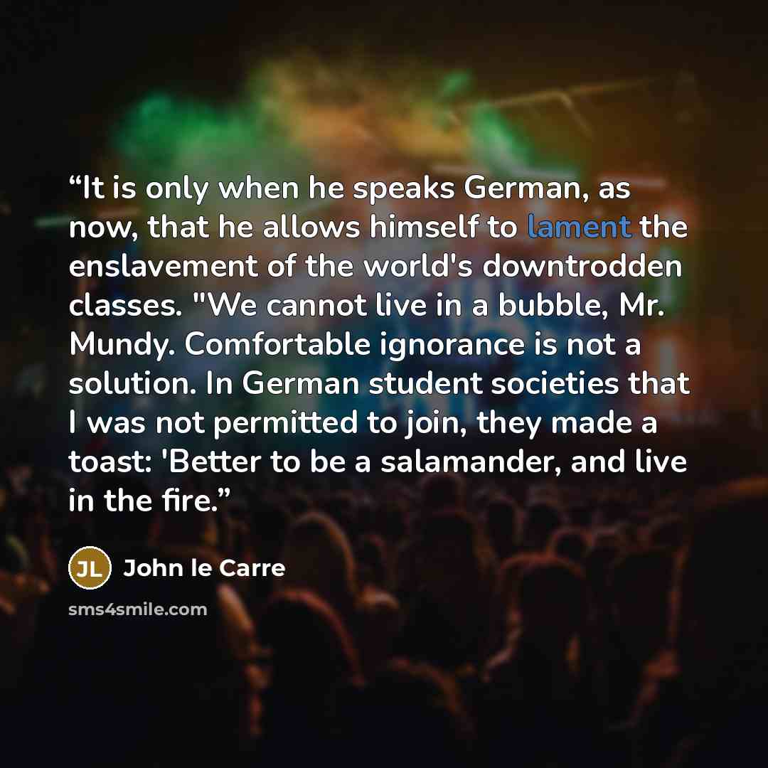 “It is only when he speaks German, as now, that he allows himself to lament the enslavement of the world's downtrodden classes. "We cannot live in a bubble, Mr. Mundy. Comfortable ignorance is not a solution. In German student societies that I was not permitted to join, they made a toast: 'Better…” quote by John Le Carre
