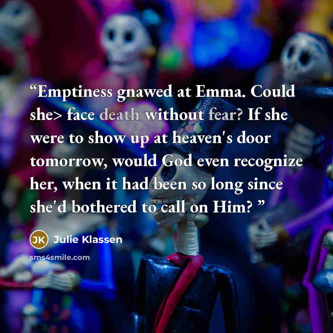 “Emptiness gnawed at Emma. Could she> face death without fear? If she were to show up at heaven's door tomorrow, would God even recognize her, when it had been so long since she'd bothered to call on Him?” quote by Julie Klassen