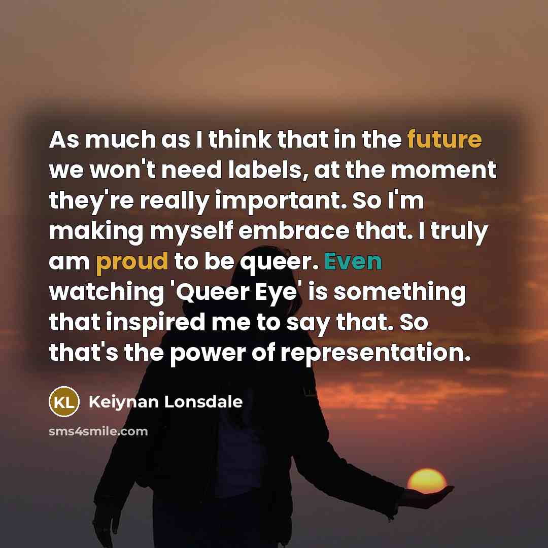 “As much as I think that in the future we won't need labels, at the moment they're really important. So I'm making myself embrace that. I truly am proud to be queer. Even watching 'Queer Eye' is something that inspired me to say that. So that's the power of representation.” quote by Keiynan Lonsdale