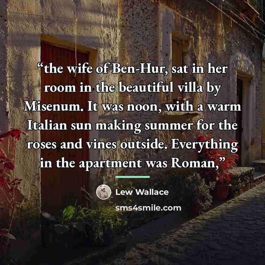 “the wife of Ben-Hur, sat in her room in the beautiful villa by Misenum. It was noon, with a warm Italian sun making summer for the roses and vines outside. Everything in the apartment was Roman,” quote by Lew Wallace