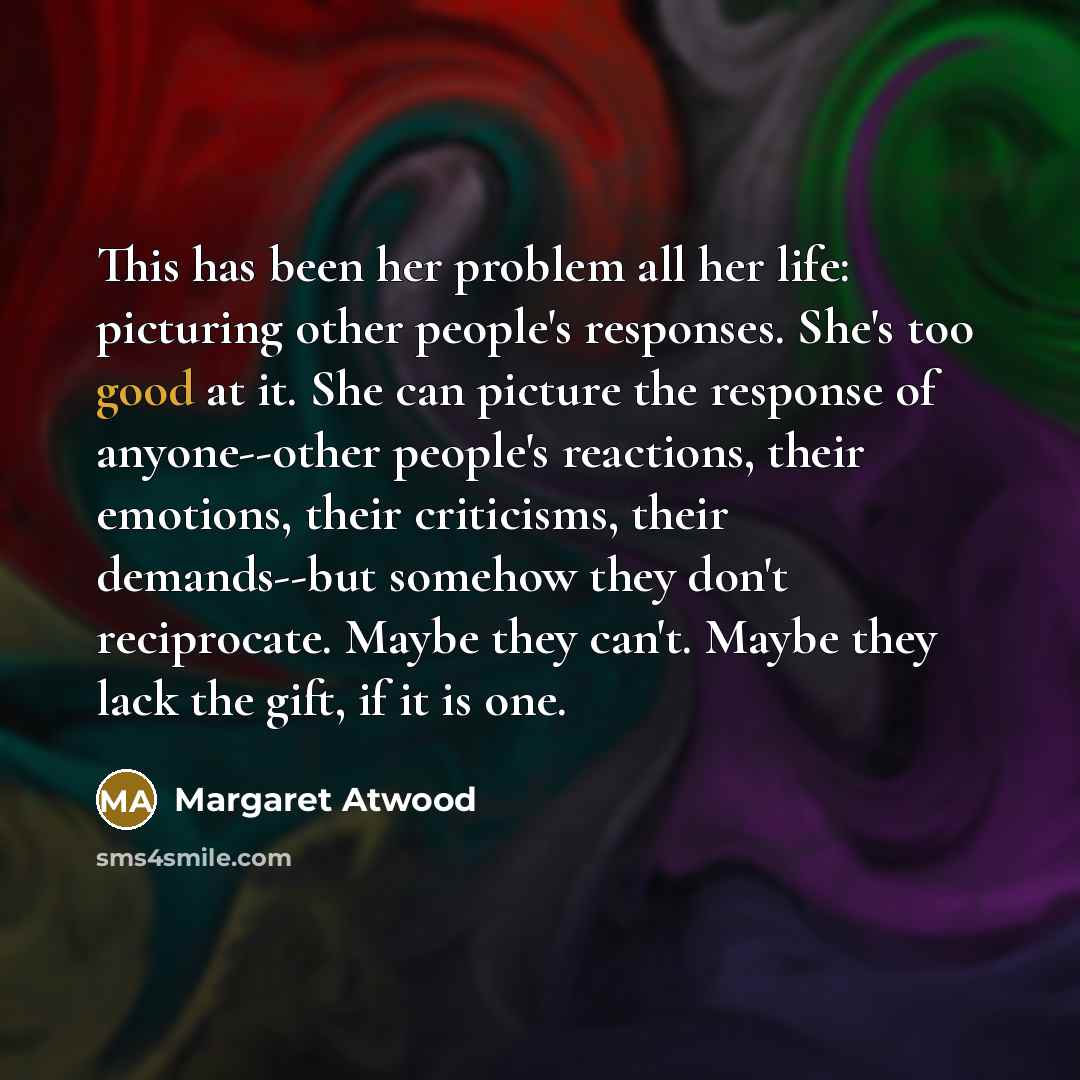“This has been her problem all her life: picturing other people's responses. She's too good at it. She can picture the response of anyone--other people's reactions, their emotions, their criticisms, their demands--but somehow they don't reciprocate. Maybe they can't. Maybe they lack the gift, if it…” quote by Margaret Atwood